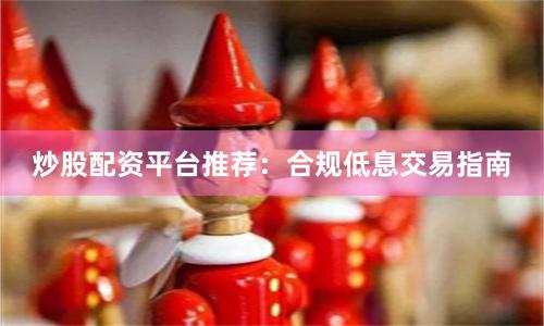 炒股配资平台推荐：合规低息交易指南