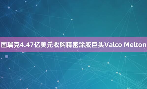 固瑞克4.47亿美元收购精密涂胶巨头Valco Melton