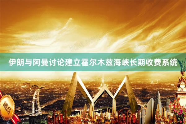 伊朗与阿曼讨论建立霍尔木兹海峡长期收费系统