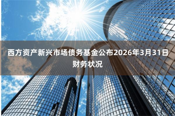 西方资产新兴市场债务基金公布2026年3月31日财务状况